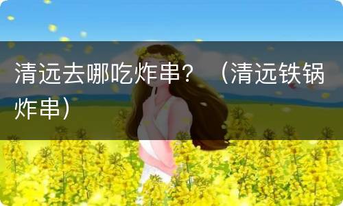 清远去哪吃炸串？（清远铁锅炸串）