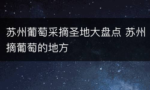 苏州葡萄采摘圣地大盘点 苏州摘葡萄的地方