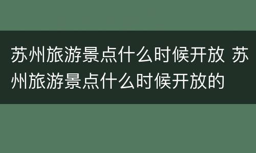 苏州旅游景点什么时候开放 苏州旅游景点什么时候开放的