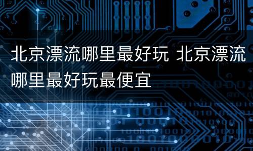 北京漂流哪里最好玩 北京漂流哪里最好玩最便宜