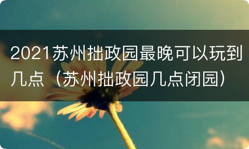 2021苏州拙政园最晚可以玩到几点（苏州拙政园几点闭园）