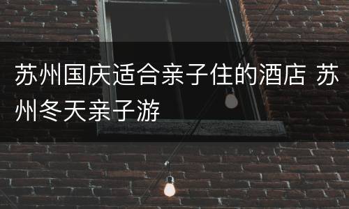 苏州国庆适合亲子住的酒店 苏州冬天亲子游