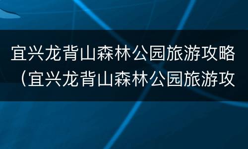 宜兴龙背山森林公园旅游攻略（宜兴龙背山森林公园旅游攻略路线）