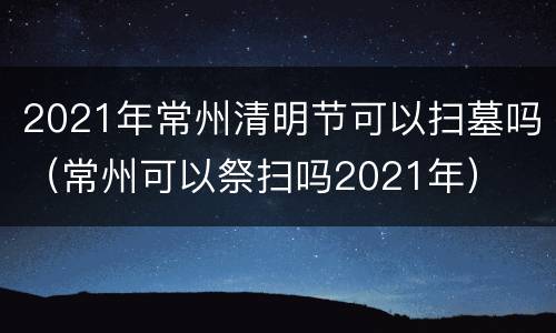 2021年常州清明节可以扫墓吗（常州可以祭扫吗2021年）