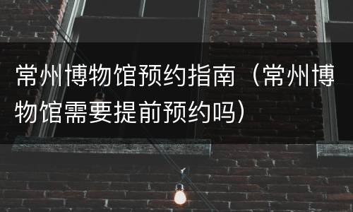 常州博物馆预约指南（常州博物馆需要提前预约吗）