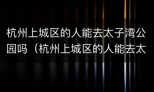 杭州上城区的人能去太子湾公园吗（杭州上城区的人能去太子湾公园吗）