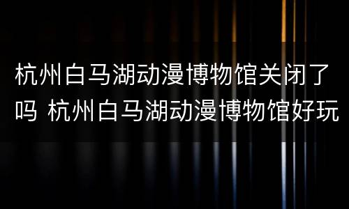 杭州白马湖动漫博物馆关闭了吗 杭州白马湖动漫博物馆好玩吗