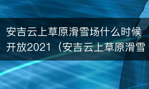安吉云上草原滑雪场什么时候开放2021（安吉云上草原滑雪场开放时间）