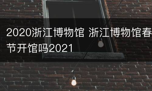 2020浙江博物馆 浙江博物馆春节开馆吗2021