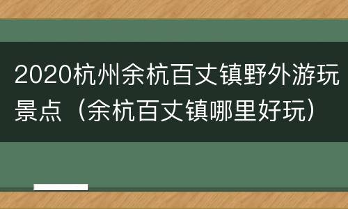 2020杭州余杭百丈镇野外游玩景点（余杭百丈镇哪里好玩）