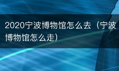 2020宁波博物馆怎么去（宁波博物馆怎么走）