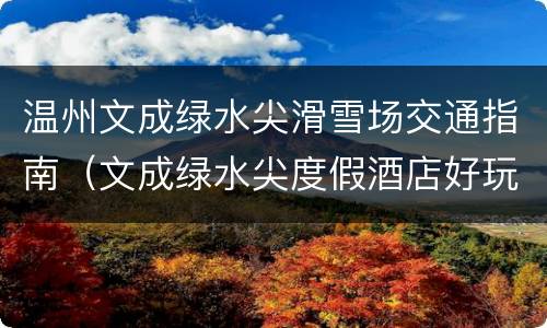 温州文成绿水尖滑雪场交通指南（文成绿水尖度假酒店好玩不）