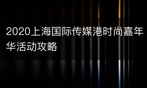 2020上海国际传媒港时尚嘉年华活动攻略