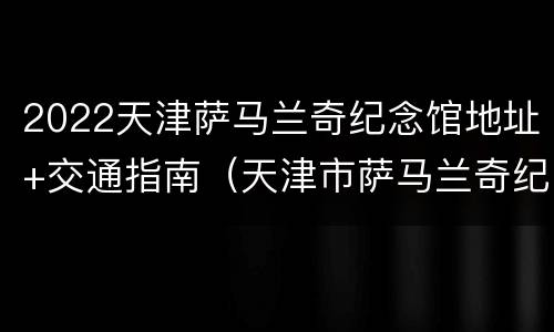 2022天津萨马兰奇纪念馆地址+交通指南（天津市萨马兰奇纪念馆景区）