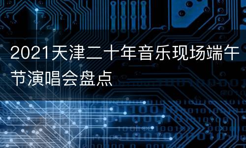 2021天津二十年音乐现场端午节演唱会盘点