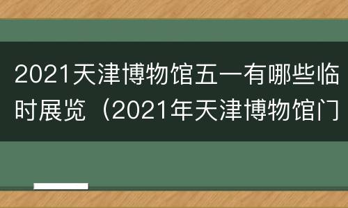 2021天津博物馆五一有哪些临时展览（2021年天津博物馆门票预约）