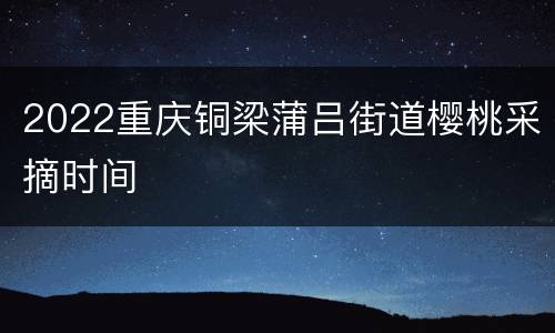 2022重庆铜梁蒲吕街道樱桃采摘时间