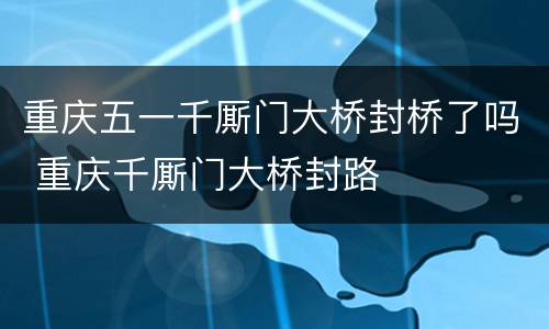 重庆五一千厮门大桥封桥了吗 重庆千厮门大桥封路