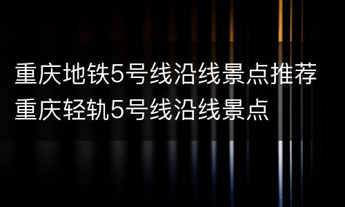 重庆地铁5号线沿线景点推荐 重庆轻轨5号线沿线景点