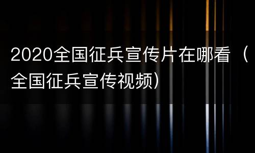2020全国征兵宣传片在哪看（全国征兵宣传视频）