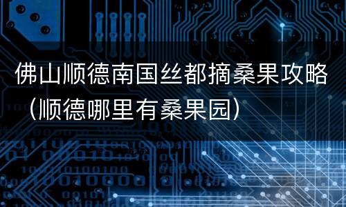 佛山顺德南国丝都摘桑果攻略（顺德哪里有桑果园）