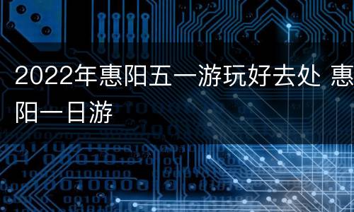 2022年惠阳五一游玩好去处 惠阳一日游