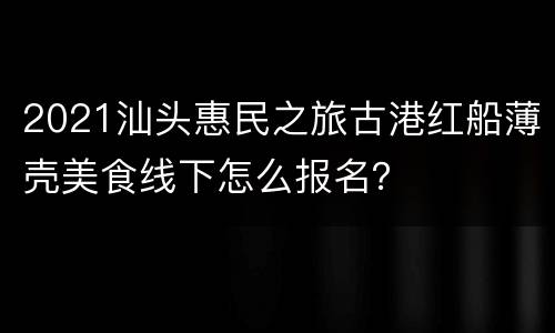 2021汕头惠民之旅古港红船薄壳美食线下怎么报名？