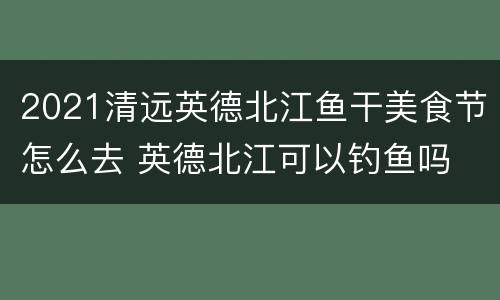 2021清远英德北江鱼干美食节怎么去 英德北江可以钓鱼吗
