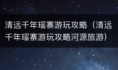 清远千年瑶寨游玩攻略（清远千年瑶寨游玩攻略河源旅游）