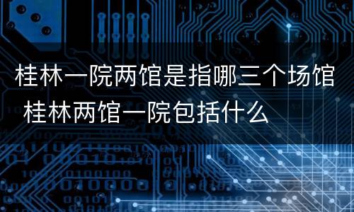 桂林一院两馆是指哪三个场馆 桂林两馆一院包括什么