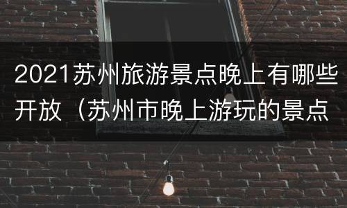 2021苏州旅游景点晚上有哪些开放（苏州市晚上游玩的景点）