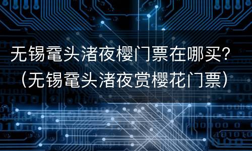 无锡鼋头渚夜樱门票在哪买？（无锡鼋头渚夜赏樱花门票）
