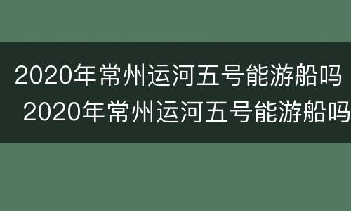2020年常州运河五号能游船吗 2020年常州运河五号能游船吗现在