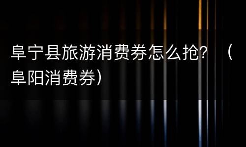 阜宁县旅游消费券怎么抢？（阜阳消费券）