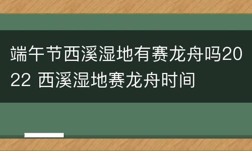 端午节西溪湿地有赛龙舟吗2022 西溪湿地赛龙舟时间