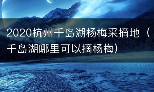 2020杭州千岛湖杨梅采摘地（千岛湖哪里可以摘杨梅）