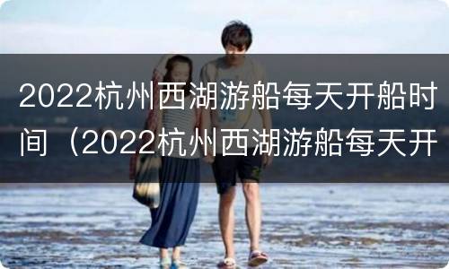 2022杭州西湖游船每天开船时间（2022杭州西湖游船每天开船时间是多少）