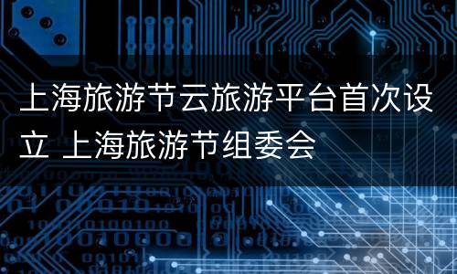 上海旅游节云旅游平台首次设立 上海旅游节组委会