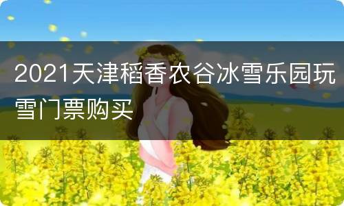 2021天津稻香农谷冰雪乐园玩雪门票购买