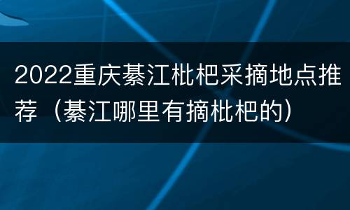 2022重庆綦江枇杷采摘地点推荐（綦江哪里有摘枇杷的）