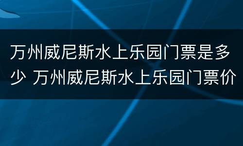 万州威尼斯水上乐园门票是多少 万州威尼斯水上乐园门票价格2020