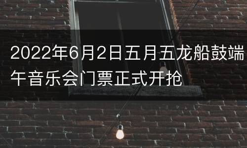 2022年6月2日五月五龙船鼓端午音乐会门票正式开抢