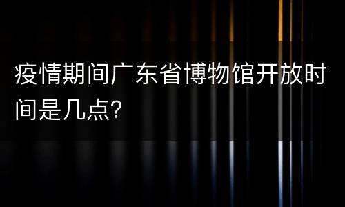 疫情期间广东省博物馆开放时间是几点？