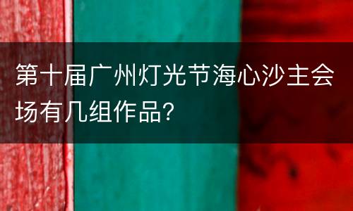 第十届广州灯光节海心沙主会场有几组作品？