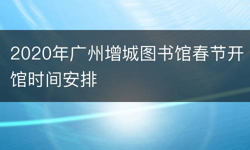 2020年广州增城图书馆春节开馆时间安排