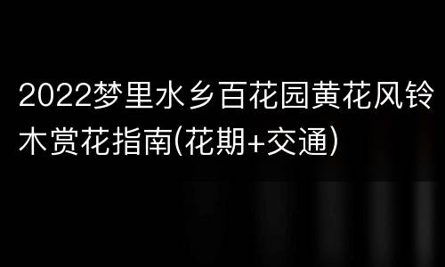 2022梦里水乡百花园黄花风铃木赏花指南(花期+交通)