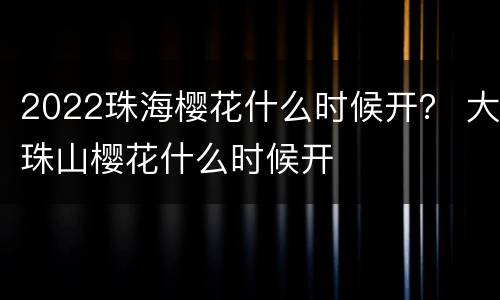 2022珠海樱花什么时候开？ 大珠山樱花什么时候开