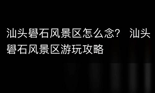 汕头礐石风景区怎么念？ 汕头礐石风景区游玩攻略