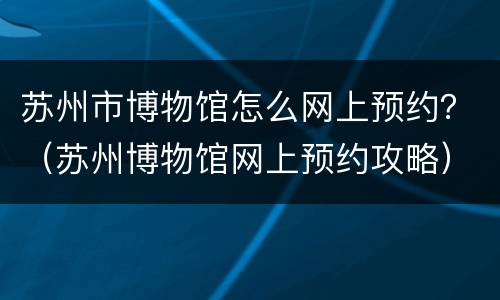 苏州市博物馆怎么网上预约？（苏州博物馆网上预约攻略）