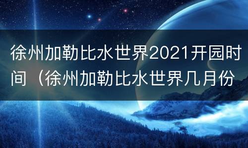 徐州加勒比水世界2021开园时间（徐州加勒比水世界几月份关闭）